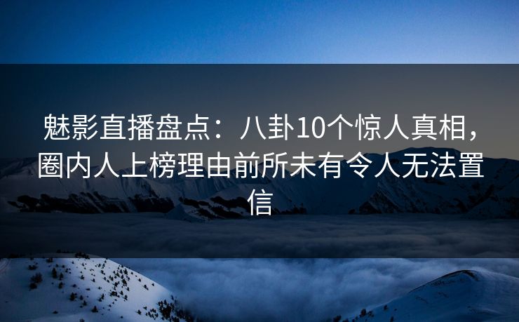 魅影直播盘点：八卦10个惊人真相，圈内人上榜理由前所未有令人无法置信