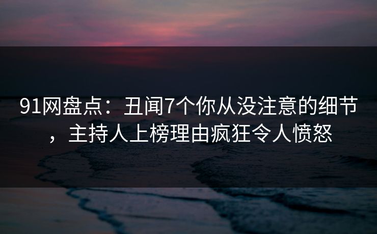 91网盘点：丑闻7个你从没注意的细节，主持人上榜理由疯狂令人愤怒