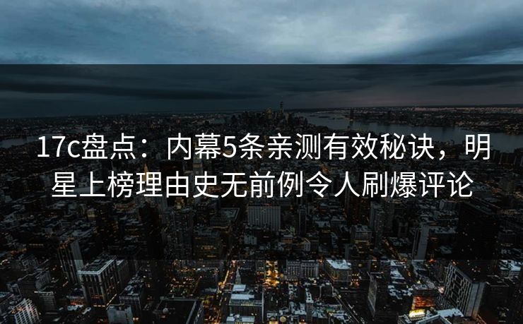 17c盘点：内幕5条亲测有效秘诀，明星上榜理由史无前例令人刷爆评论