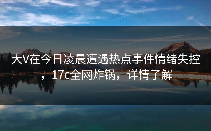 大V在今日凌晨遭遇热点事件情绪失控，17c全网炸锅，详情了解
