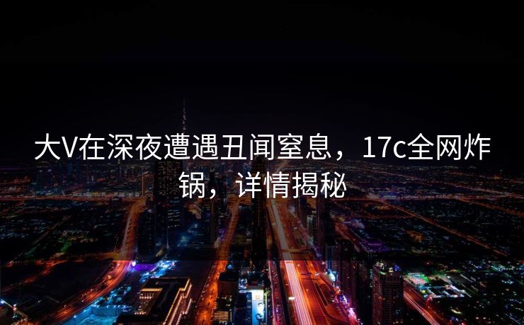 大V在深夜遭遇丑闻窒息，17c全网炸锅，详情揭秘