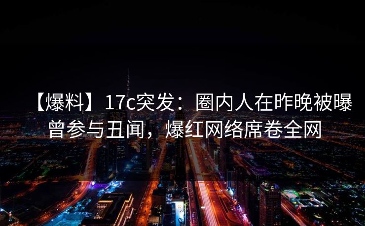 【爆料】17c突发：圈内人在昨晚被曝曾参与丑闻，爆红网络席卷全网