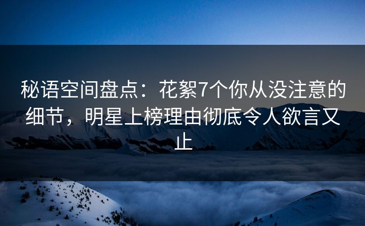 秘语空间盘点：花絮7个你从没注意的细节，明星上榜理由彻底令人欲言又止