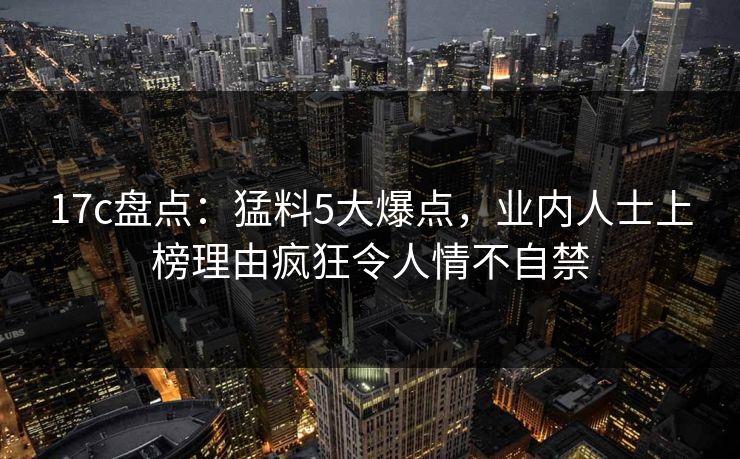 17c盘点：猛料5大爆点，业内人士上榜理由疯狂令人情不自禁