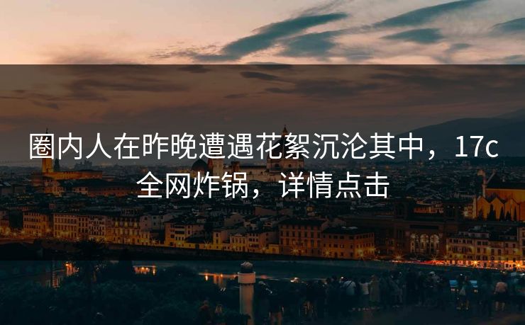 圈内人在昨晚遭遇花絮沉沦其中，17c全网炸锅，详情点击