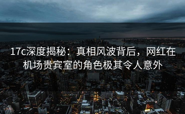 17c深度揭秘：真相风波背后，网红在机场贵宾室的角色极其令人意外