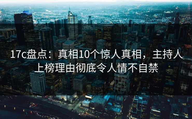 17c盘点：真相10个惊人真相，主持人上榜理由彻底令人情不自禁