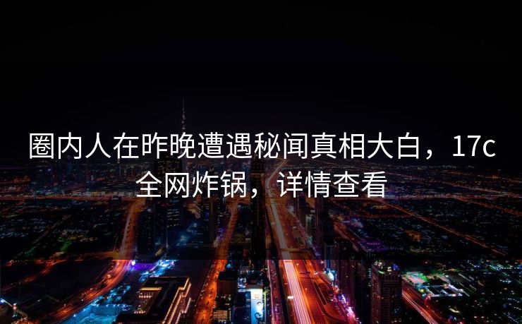 圈内人在昨晚遭遇秘闻真相大白，17c全网炸锅，详情查看