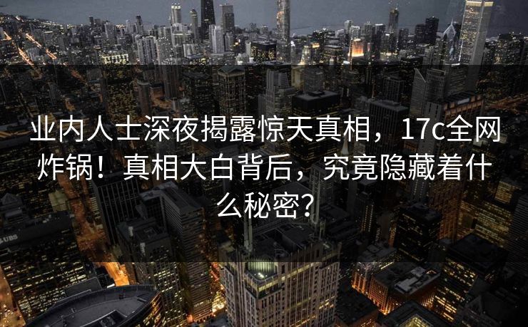 业内人士深夜揭露惊天真相，17c全网炸锅！真相大白背后，究竟隐藏着什么秘密？