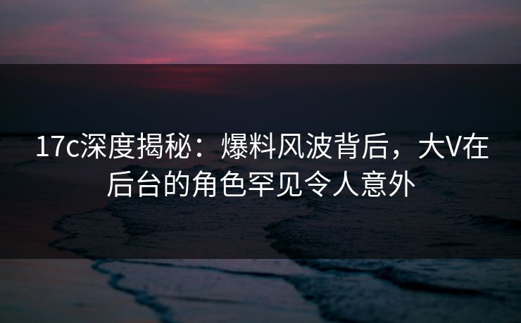 17c深度揭秘：爆料风波背后，大V在后台的角色罕见令人意外