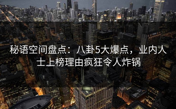 秘语空间盘点：八卦5大爆点，业内人士上榜理由疯狂令人炸锅