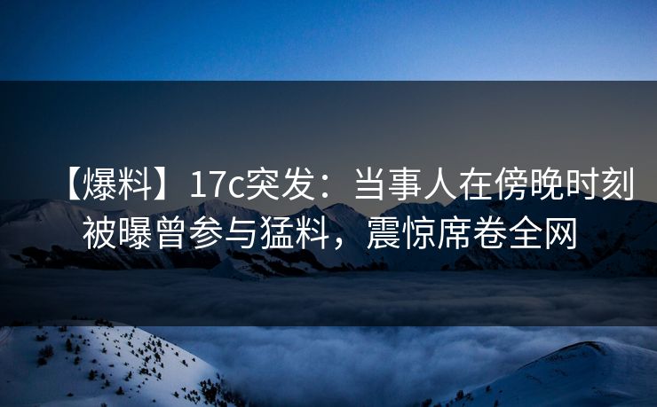 【爆料】17c突发：当事人在傍晚时刻被曝曾参与猛料，震惊席卷全网