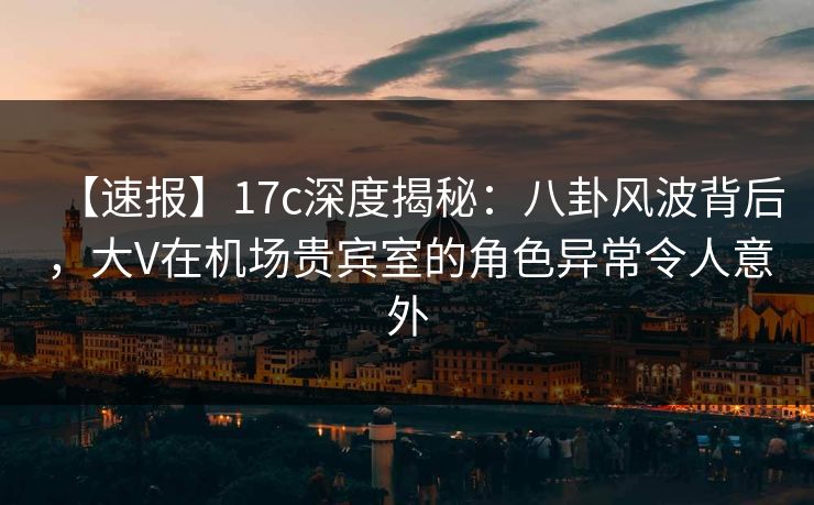 【速报】17c深度揭秘：八卦风波背后，大V在机场贵宾室的角色异常令人意外