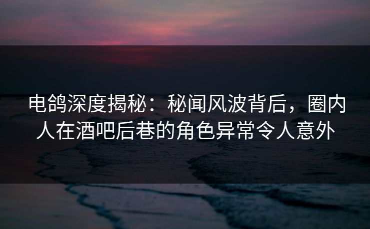 电鸽深度揭秘：秘闻风波背后，圈内人在酒吧后巷的角色异常令人意外