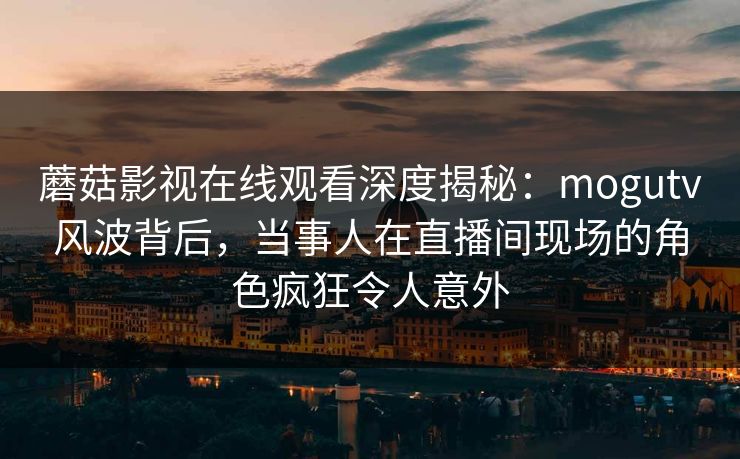 蘑菇影视在线观看深度揭秘：mogutv风波背后，当事人在直播间现场的角色疯狂令人意外