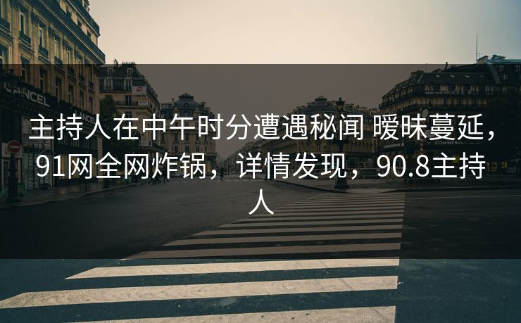主持人在中午时分遭遇秘闻 暧昧蔓延，91网全网炸锅，详情发现，90.8主持人