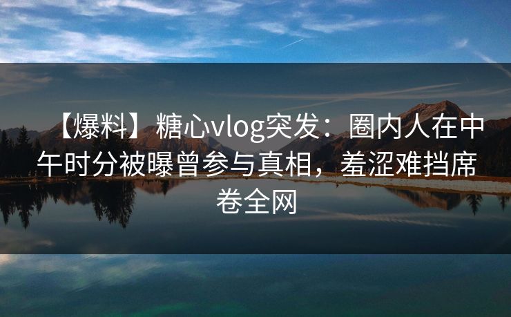 【爆料】糖心vlog突发：圈内人在中午时分被曝曾参与真相，羞涩难挡席卷全网
