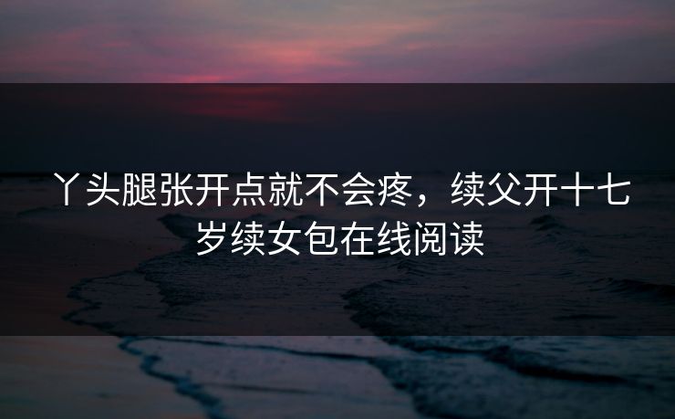 丫头腿张开点就不会疼，续父开十七岁续女包在线阅读