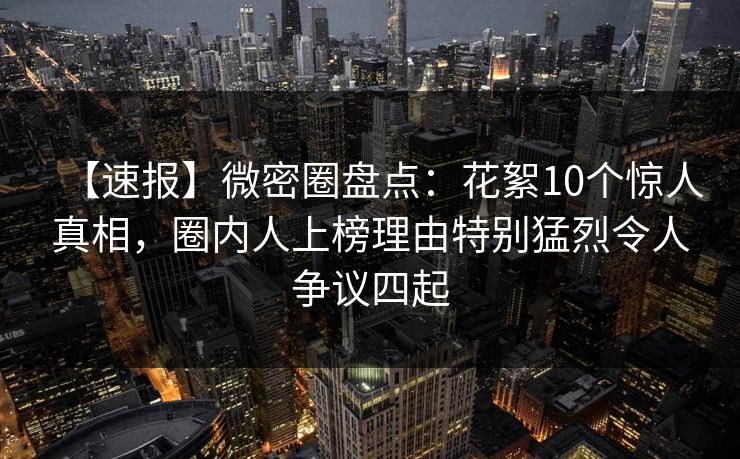 【速报】微密圈盘点：花絮10个惊人真相，圈内人上榜理由特别猛烈令人争议四起