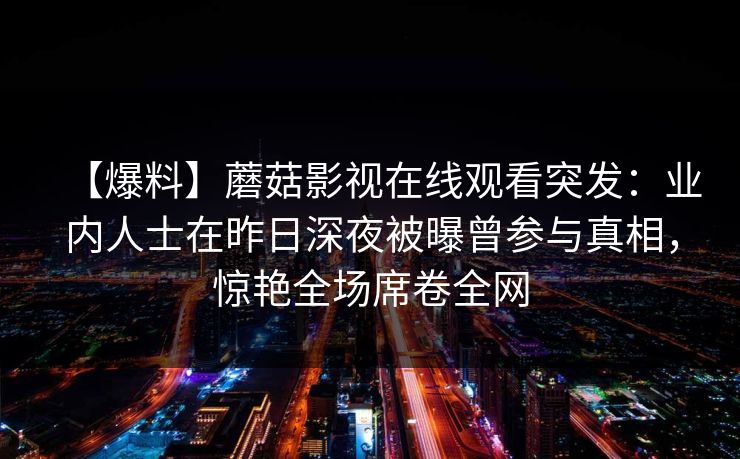 【爆料】蘑菇影视在线观看突发：业内人士在昨日深夜被曝曾参与真相，惊艳全场席卷全网