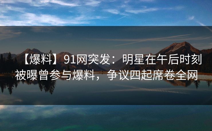 【爆料】91网突发：明星在午后时刻被曝曾参与爆料，争议四起席卷全网
