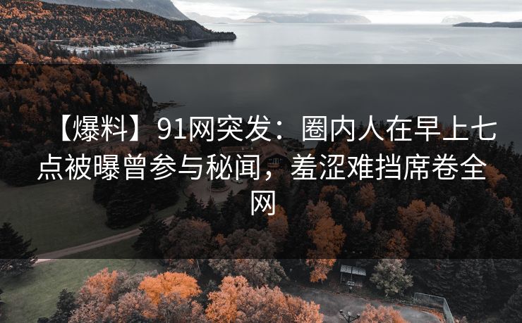【爆料】91网突发：圈内人在早上七点被曝曾参与秘闻，羞涩难挡席卷全网