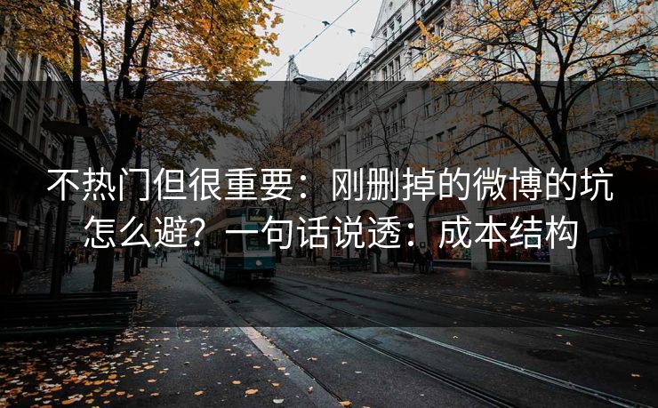 不热门但很重要：刚删掉的微博的坑怎么避？一句话说透：成本结构