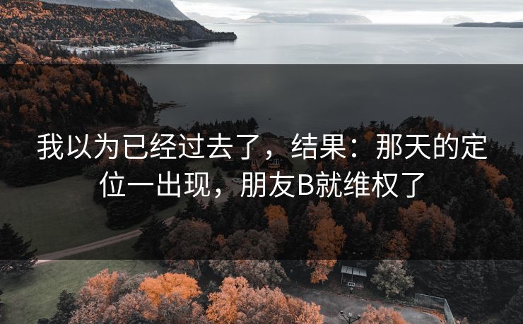 我以为已经过去了,结果:那天的定位一出现,朋友B就维权了 我以为已经过去了,结果:那天的定位一出现,朋友B就维权了