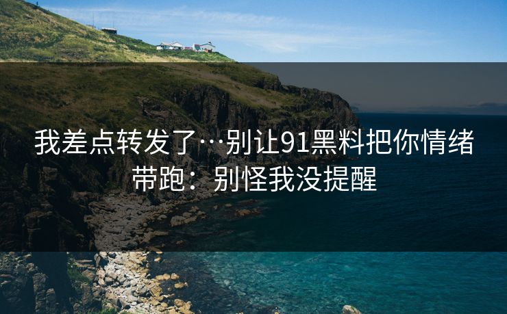 我差点转发了…别让91黑料把你情绪带跑：别怪我没提醒