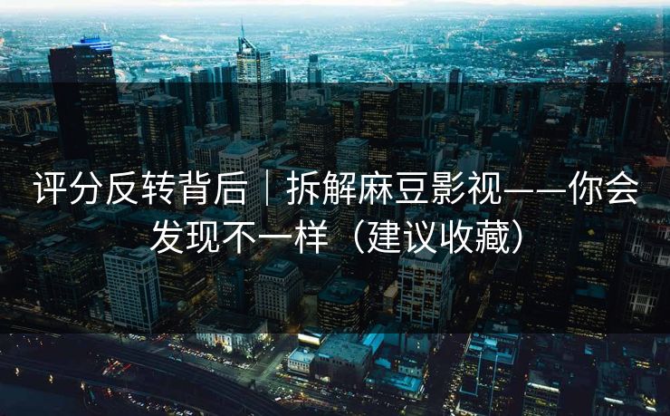 评分反转背后｜拆解麻豆影视——你会发现不一样（建议收藏）