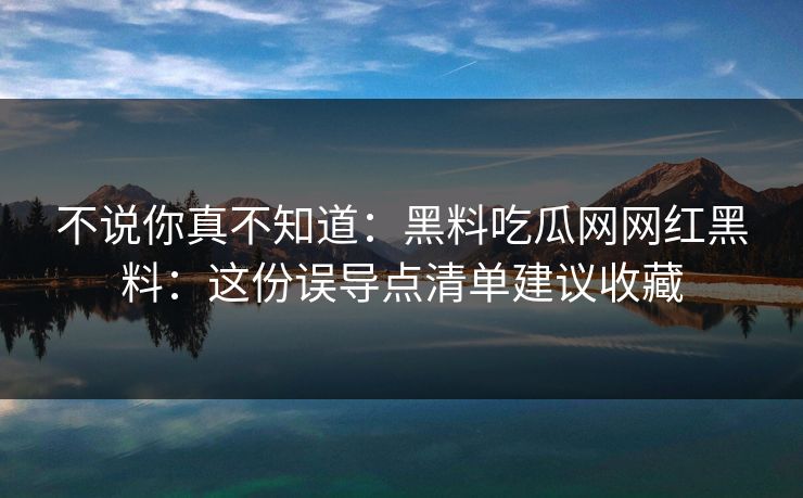 不说你真不知道：黑料吃瓜网网红黑料：这份误导点清单建议收藏