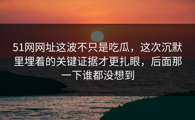 51网网址这波不只是吃瓜，这次沉默里埋着的关键证据才更扎眼，后面那一下谁都没想到