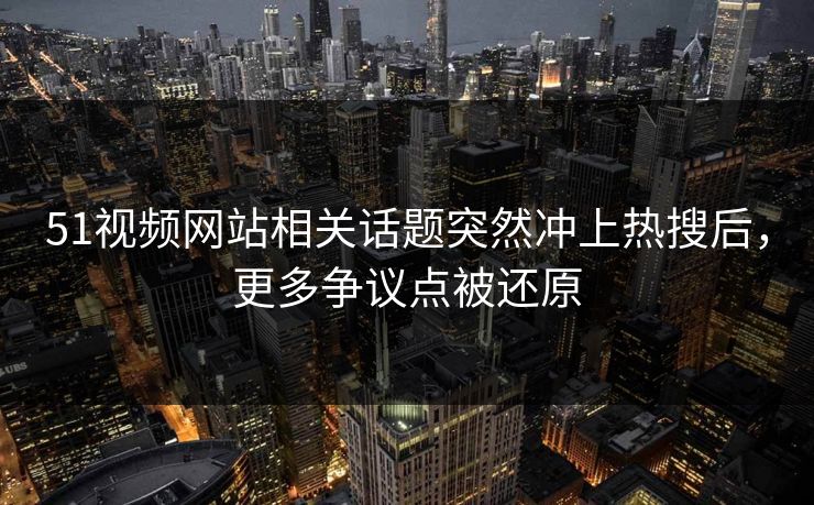 51视频网站相关话题突然冲上热搜后，更多争议点被还原